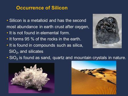 Silicon is a metalloid and has the second most abundance in earth crust after oxygen, It is not found in elemental form. It forms 95 % of the rocks in.
