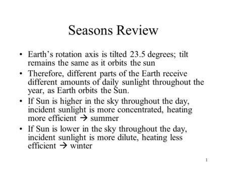 Seasons Review Earth’s rotation axis is tilted 23.5 degrees; tilt remains the same as it orbits the sun Therefore, different parts of the Earth receive.
