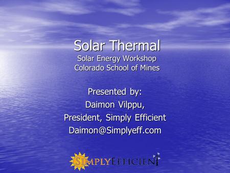 Solar Thermal Solar Energy Workshop Colorado School of Mines Presented by: Daimon Vilppu, President, Simply Efficient