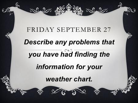 FRIDAY SEPTEMBER 27 Describe any problems that you have had finding the information for your weather chart.