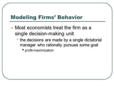 Modeling Firms’ Behavior Most economists treat the firm as a single decision-making unit the decisions are made by a single dictatorial manager who rationally.