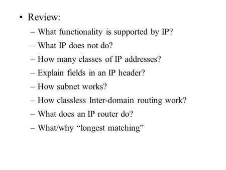 Review: –What functionality is supported by IP? –What IP does not do? –How many classes of IP addresses? –Explain fields in an IP header? –How subnet works?