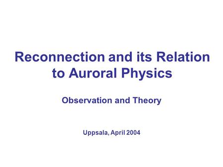 Reconnection and its Relation to Auroral Physics Observation and Theory Uppsala, April 2004.