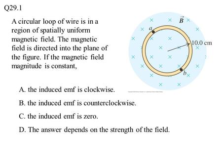 Q29.1 A circular loop of wire is in a region of spatially uniform magnetic field. The magnetic field is directed into the plane of the figure. If the magnetic.