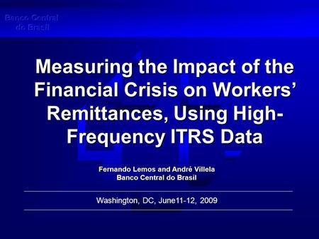 Measuring the Impact of the Financial Crisis on Workers’ Remittances, Using High- Frequency ITRS Data Washington, DC, June11-12, 2009 Fernando Lemos and.