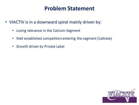 Problem Statement VIACTIV is in a downward spiral mainly driven by: Losing relevance in the Calcium Segment Well established competitors entering the segment.