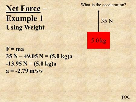 Net Force – Example 1 Using Weight F = ma 35 N – 49.05 N = (5.0 kg)a -13.95 N = (5.0 kg)a a = -2.79 m/s/s TOC 5.0 kg 35 N What is the acceleration?