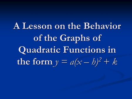 A Lesson on the Behavior of the Graphs of Quadratic Functions in the form y = a(x – h) 2 + k.