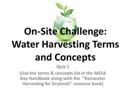 Quiz 1 (Use the terms & concepts list in the MESA Day Handbook along with the “Rainwater Harvesting for Drylands” resource book) On-Site Challenge: Water.