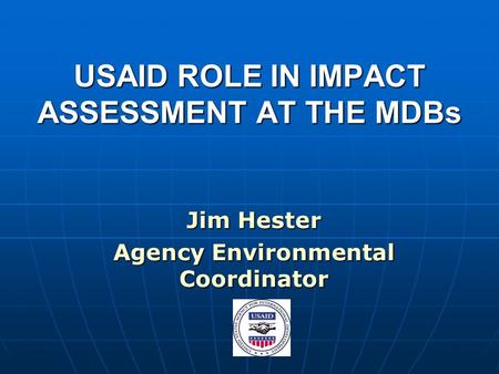 USAID ROLE IN IMPACT ASSESSMENT AT THE MDBs Jim Hester Agency Environmental Coordinator.