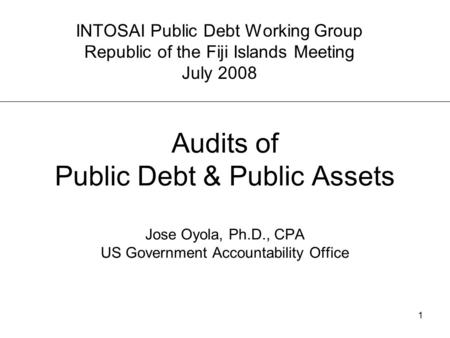 1 Audits of Public Debt & Public Assets Jose Oyola, Ph.D., CPA US Government Accountability Office INTOSAI Public Debt Working Group Republic of the Fiji.