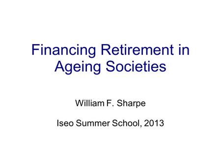 Financing Retirement in Ageing Societies William F. Sharpe Iseo Summer School, 2013.