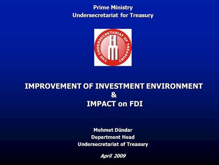 IMPROVEMENT OF INVESTMENT ENVIRONMENT & IMPACT on FDI April 2009 Mehmet Dündar Department Head Undersecretariat of Treasury Prime Ministry Undersecretariat.