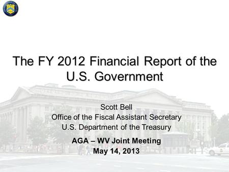 The FY 2012 Financial Report of the U.S. Government AGA – WV Joint Meeting May 14, 2013 Scott Bell Office of the Fiscal Assistant Secretary U.S. Department.
