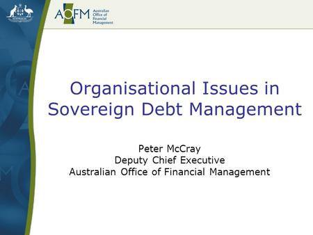 Organisational Issues in Sovereign Debt Management Peter McCray Deputy Chief Executive Australian Office of Financial Management.