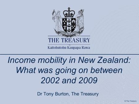 © The Treasury Income mobility in New Zealand: What was going on between 2002 and 2009 Dr Tony Burton, The Treasury.
