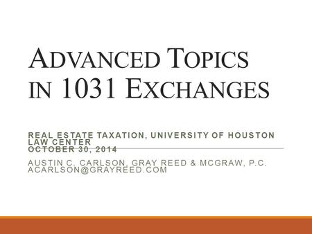 A DVANCED T OPICS IN 1031 E XCHANGES REAL ESTATE TAXATION, UNIVERSITY OF HOUSTON LAW CENTER OCTOBER 30, 2014 AUSTIN C. CARLSON, GRAY REED & MCGRAW, P.C.