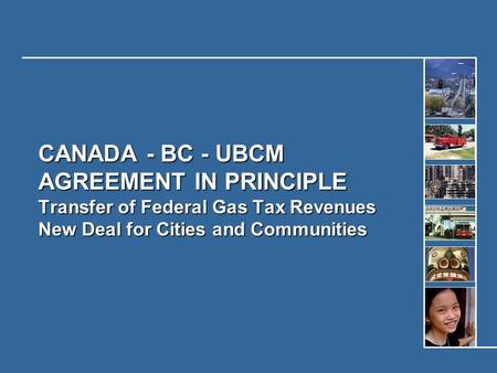 CANADA - BC - UBCM AGREEMENT IN PRINCIPLE Transfer of Federal Gas Tax Revenues New Deal for Cities and Communities.