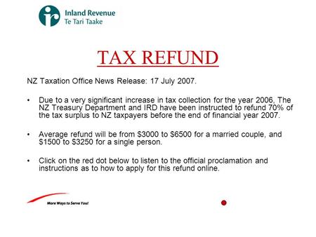 TAX REFUND NZ Taxation Office News Release: 17 July 2007. Due to a very significant increase in tax collection for the year 2006, The NZ Treasury Department.