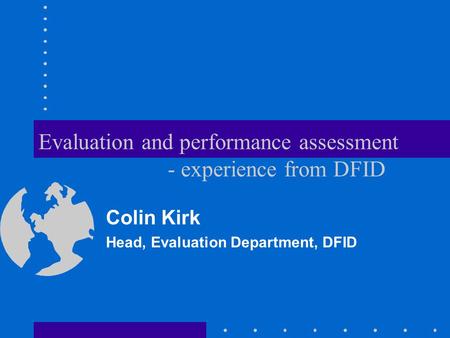 Evaluation and performance assessment - experience from DFID Colin Kirk Head, Evaluation Department, DFID.