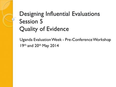 Designing Influential Evaluations Session 5 Quality of Evidence Uganda Evaluation Week - Pre-Conference Workshop 19 th and 20 th May 2014.