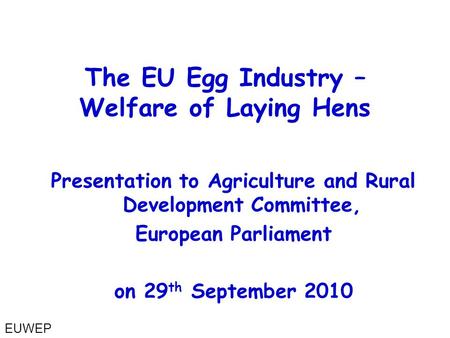 Presentation to Agriculture and Rural Development Committee, European Parliament on 29 th September 2010 The EU Egg Industry – Welfare of Laying Hens EUWEP.