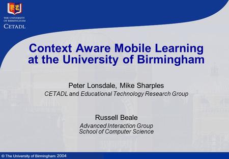 Mobile learning technologies and context awareness Context Aware Mobile Learning at the University of Birmingham Peter Lonsdale, Mike Sharples CETADL and.
