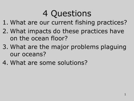4 Questions 1.What are our current fishing practices? 2.What impacts do these practices have on the ocean floor? 3.What are the major problems plaguing.