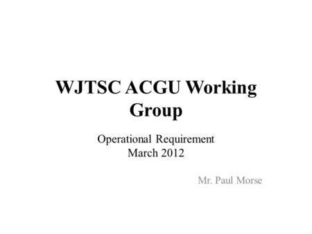 WJTSC ACGU Working Group Operational Requirement March 2012 Mr. Paul Morse.