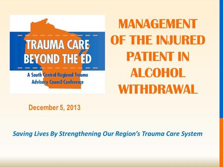 Saving Lives By Strengthening Our Region’s Trauma Care System December 5, 2013 MANAGEMENT OF THE INJURED PATIENT IN ALCOHOL WITHDRAWAL.