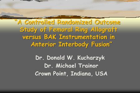 “A Controlled Randomized Outcome Study of Femoral Ring Allograft versus BAK Instrumentation in Anterior Interbody Fusion” Dr. Donald W. Kucharzyk Dr. Michael.