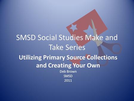 SMSD Social Studies Make and Take Series Utilizing Primary Source Collections and Creating Your Own Deb Brown SMSD 2011.