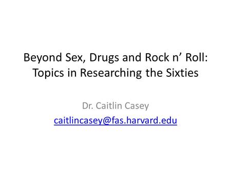 Beyond Sex, Drugs and Rock n’ Roll: Topics in Researching the Sixties Dr. Caitlin Casey