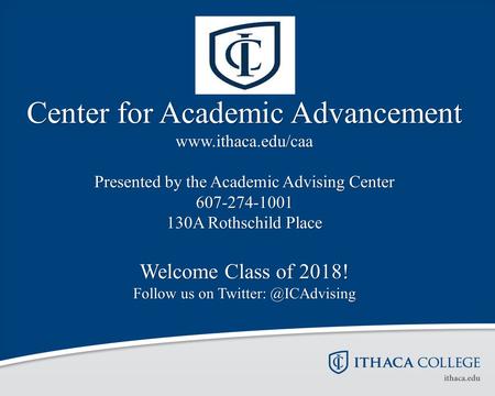 Center for Academic Advancement www.ithaca.edu/caa Presented by the Academic Advising Center 607-274-1001 130A Rothschild Place Welcome Class of 2018!