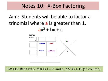 Notes 10: X-Box Factoring Aim: Students will be able to factor a trinomial where a is greater than 1. ax 2 + bx + c HW #15: Red text p. 218 #s 1 – 7, and.