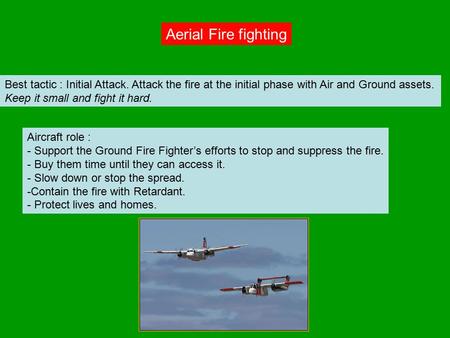 Aerial Fire fighting Best tactic : Initial Attack. Attack the fire at the initial phase with Air and Ground assets. Keep it small and fight it hard. Aircraft.