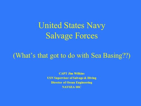 United States Navy Salvage Forces (What’s that got to do with Sea Basing??) CAPT Jim Wilkins USN Supervisor of Salvage & Diving Director of Ocean Engineering.