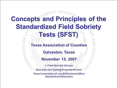 Concepts and Principles of the Standardized Field Sobriety Tests (SFST) Texas Association of Counties Galveston, Texas November 15, 2007 J. Frank Woodall,