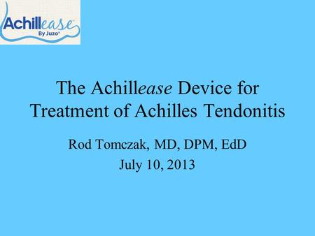 The Achillease Device for Treatment of Achilles Tendonitis Rod Tomczak, MD, DPM, EdD July 10, 2013.
