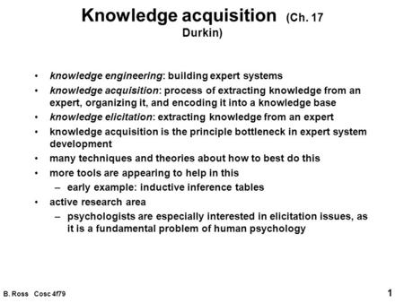 B. Ross Cosc 4f79 1 Knowledge acquisition (Ch. 17 Durkin) knowledge engineering: building expert systems knowledge acquisition: process of extracting knowledge.