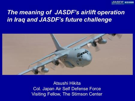 The meaning of JASDF’s airlift operation in Iraq and JASDF’s future challenge Atsushi Hikita Col. Japan Air Self Defense Force Visiting Fellow, The Stimson.