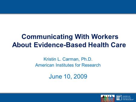 Communicating With Workers About Evidence-Based Health Care American Institutes for Research Kristin L. Carman, Ph.D. American Institutes for Research.