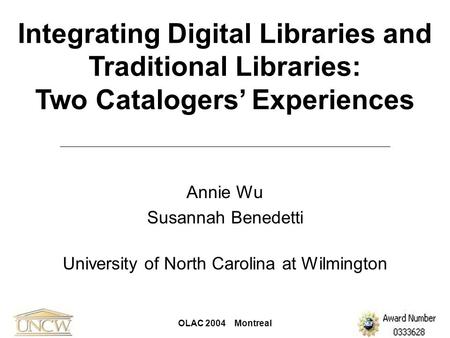 OLAC 2004 Montreal Integrating Digital Libraries and Traditional Libraries: Two Catalogers’ Experiences Annie Wu Susannah Benedetti University of North.