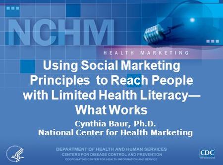Using Social Marketing Principles to Reach People with Limited Health Literacy― What Works Cynthia Baur, Ph.D. National Center for Health Marketing.