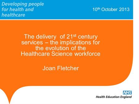 10 th October 2013 The delivery of 21 st century services – the implications for the evolution of the Healthcare Science workforce Joan Fletcher.