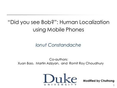 1 “Did you see Bob?”: Human Localization using Mobile Phones Ionut Constandache Co-authors: Xuan Bao, Martin Azizyan, and Romit Roy Choudhury Modified.