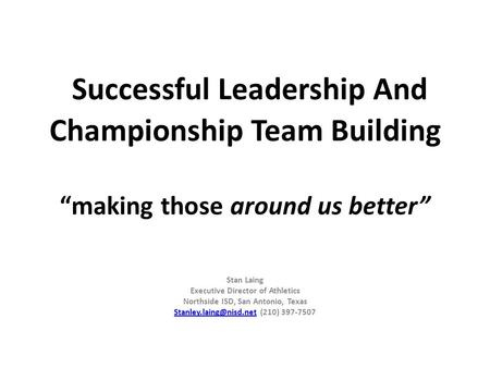 Successful Leadership And Championship Team Building “making those around us better” Stan Laing Executive Director of Athletics Northside ISD, San Antonio,