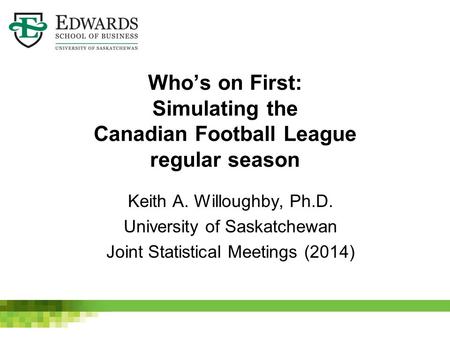 Who’s on First: Simulating the Canadian Football League regular season Keith A. Willoughby, Ph.D. University of Saskatchewan Joint Statistical Meetings.