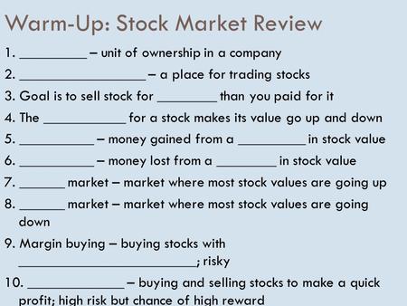 Warm-Up: Stock Market Review 1. _________ – unit of ownership in a company 2. _________________ – a place for trading stocks 3. Goal is to sell stock for.