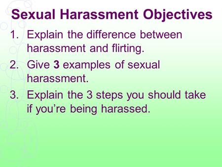 Sexual Harassment Objectives 1.Explain the difference between harassment and flirting. 2.Give 3 examples of sexual harassment. 3.Explain the 3 steps you.